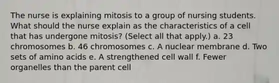 The nurse is explaining mitosis to a group of nursing students. What should the nurse explain as the characteristics of a cell that has undergone mitosis? (Select all that apply.) a. 23 chromosomes b. 46 chromosomes c. A nuclear membrane d. Two sets of amino acids e. A strengthened cell wall f. Fewer organelles than the parent cell