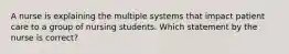 A nurse is explaining the multiple systems that impact patient care to a group of nursing students. Which statement by the nurse is correct?