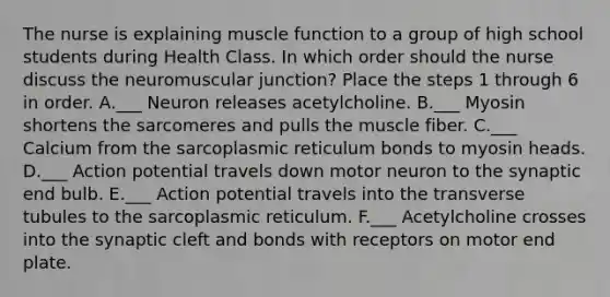 The nurse is explaining muscle function to a group of high school students during Health Class. In which order should the nurse discuss the neuromuscular junction? Place the steps 1 through 6 in order. A.___ Neuron releases acetylcholine. B.___ Myosin shortens the sarcomeres and pulls the muscle fiber. C.___ Calcium from the sarcoplasmic reticulum bonds to myosin heads. D.___ Action potential travels down motor neuron to the synaptic end bulb. E.___ Action potential travels into the transverse tubules to the sarcoplasmic reticulum. F.___ Acetylcholine crosses into the synaptic cleft and bonds with receptors on motor end plate.