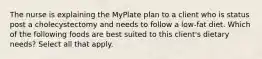 The nurse is explaining the MyPlate plan to a client who is status post a cholecystectomy and needs to follow a low-fat diet. Which of the following foods are best suited to this client's dietary needs? Select all that apply.