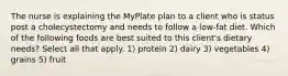 The nurse is explaining the MyPlate plan to a client who is status post a cholecystectomy and needs to follow a low-fat diet. Which of the following foods are best suited to this client's dietary needs? Select all that apply. 1) protein 2) dairy 3) vegetables 4) grains 5) fruit