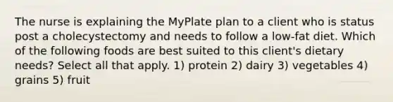 The nurse is explaining the MyPlate plan to a client who is status post a cholecystectomy and needs to follow a low-fat diet. Which of the following foods are best suited to this client's dietary needs? Select all that apply. 1) protein 2) dairy 3) vegetables 4) grains 5) fruit