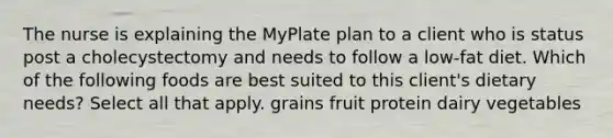 The nurse is explaining the MyPlate plan to a client who is status post a cholecystectomy and needs to follow a low-fat diet. Which of the following foods are best suited to this client's dietary needs? Select all that apply. grains fruit protein dairy vegetables