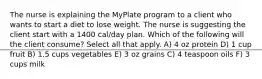 The nurse is explaining the MyPlate program to a client who wants to start a diet to lose weight. The nurse is suggesting the client start with a 1400 cal/day plan. Which of the following will the client consume? Select all that apply. A) 4 oz protein D) 1 cup fruit B) 1.5 cups vegetables E) 3 oz grains C) 4 teaspoon oils F) 3 cups milk