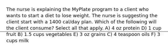 The nurse is explaining the MyPlate program to a client who wants to start a diet to lose weight. The nurse is suggesting the client start with a 1400 cal/day plan. Which of the following will the client consume? Select all that apply. A) 4 oz protein D) 1 cup fruit B) 1.5 cups vegetables E) 3 oz grains C) 4 teaspoon oils F) 3 cups milk