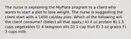 The nurse is explaining the MyPlate program to a client who wants to start a diet to lose weight. The nurse is suggesting the client start with a 1400 cal/day plan. Which of the following will the client consume? (Select all that apply.) A) 4 oz protein B) 1.5 cups vegetables C) 4 teaspoon oils D) 1 cup fruit E) 3 oz grains F) 3 cups milk