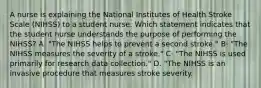 A nurse is explaining the National Institutes of Health Stroke Scale (NIHSS) to a student nurse. Which statement indicates that the student nurse understands the purpose of performing the NIHSS? A· "The NIHSS helps to prevent a second stroke." B· "The NIHSS measures the severity of a stroke." C· "The NIHSS is used primarily for research data collection." D. "The NIHSS is an invasive procedure that measures stroke severity.