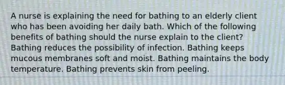 A nurse is explaining the need for bathing to an elderly client who has been avoiding her daily bath. Which of the following benefits of bathing should the nurse explain to the client? Bathing reduces the possibility of infection. Bathing keeps mucous membranes soft and moist. Bathing maintains the body temperature. Bathing prevents skin from peeling.