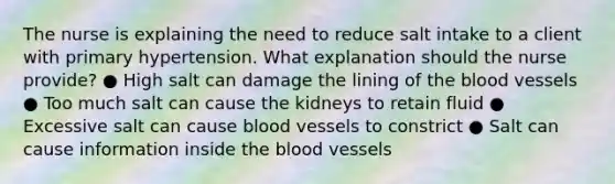 The nurse is explaining the need to reduce salt intake to a client with primary hypertension. What explanation should the nurse provide? ● High salt can damage the lining of the blood vessels ● Too much salt can cause the kidneys to retain fluid ● Excessive salt can cause blood vessels to constrict ● Salt can cause information inside the blood vessels