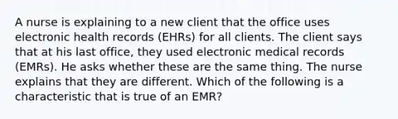 A nurse is explaining to a new client that the office uses electronic health records (EHRs) for all clients. The client says that at his last office, they used electronic medical records (EMRs). He asks whether these are the same thing. The nurse explains that they are different. Which of the following is a characteristic that is true of an EMR?