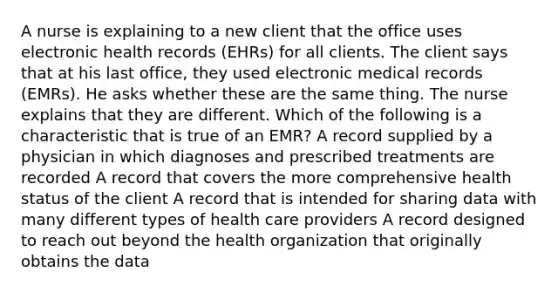 A nurse is explaining to a new client that the office uses electronic health records (EHRs) for all clients. The client says that at his last office, they used electronic medical records (EMRs). He asks whether these are the same thing. The nurse explains that they are different. Which of the following is a characteristic that is true of an EMR? A record supplied by a physician in which diagnoses and prescribed treatments are recorded A record that covers the more comprehensive health status of the client A record that is intended for sharing data with many different types of health care providers A record designed to reach out beyond the health organization that originally obtains the data