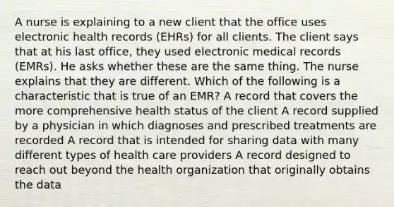 A nurse is explaining to a new client that the office uses electronic health records (EHRs) for all clients. The client says that at his last office, they used electronic medical records (EMRs). He asks whether these are the same thing. The nurse explains that they are different. Which of the following is a characteristic that is true of an EMR? A record that covers the more comprehensive health status of the client A record supplied by a physician in which diagnoses and prescribed treatments are recorded A record that is intended for sharing data with many different types of health care providers A record designed to reach out beyond the health organization that originally obtains the data