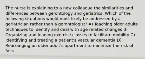 The nurse is explaining to a new colleague the similarities and differences between gerontology and geriatrics. Which of the following situations would most likely be addressed by a geriatrician rather than a gerontologist? A) Teaching older adults techniques to identify and deal with age-related changes B) Organizing and leading exercise classes to facilitate mobility C) Identifying and treating a patient's vascular dementia D) Rearranging an older adult's apartment to minimize the risk of falls