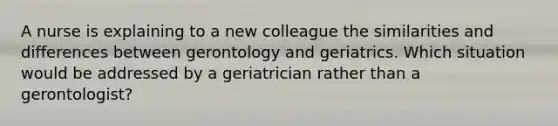 A nurse is explaining to a new colleague the similarities and differences between gerontology and geriatrics. Which situation would be addressed by a geriatrician rather than a gerontologist?