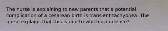 The nurse is explaining to new parents that a potential complication of a cesarean birth is transient tachypnea. The nurse explains that this is due to which occurrence?