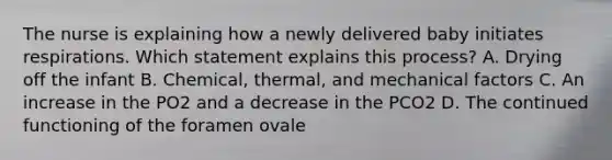 The nurse is explaining how a newly delivered baby initiates respirations. Which statement explains this process? A. Drying off the infant B. Chemical, thermal, and mechanical factors C. An increase in the PO2 and a decrease in the PCO2 D. The continued functioning of the foramen ovale