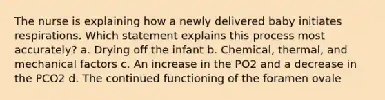 The nurse is explaining how a newly delivered baby initiates respirations. Which statement explains this process most accurately? a. Drying off the infant b. Chemical, thermal, and mechanical factors c. An increase in the PO2 and a decrease in the PCO2 d. The continued functioning of the foramen ovale