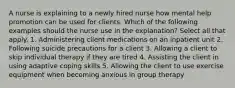 A nurse is explaining to a newly hired nurse how mental help promotion can be used for clients. Which of the following examples should the nurse use in the explanation? Select all that apply. 1. Administering client medications on an inpatient unit 2. Following suicide precautions for a client 3. Allowing a client to skip individual therapy if they are tired 4. Assisting the client in using adaptive coping skills 5. Allowing the client to use exercise equipment when becoming anxious in group therapy