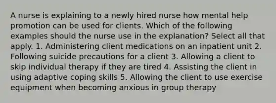 A nurse is explaining to a newly hired nurse how mental help promotion can be used for clients. Which of the following examples should the nurse use in the explanation? Select all that apply. 1. Administering client medications on an inpatient unit 2. Following suicide precautions for a client 3. Allowing a client to skip individual therapy if they are tired 4. Assisting the client in using adaptive coping skills 5. Allowing the client to use exercise equipment when becoming anxious in group therapy