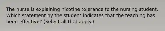 The nurse is explaining nicotine tolerance to the nursing student. Which statement by the student indicates that the teaching has been effective? (Select all that apply.)