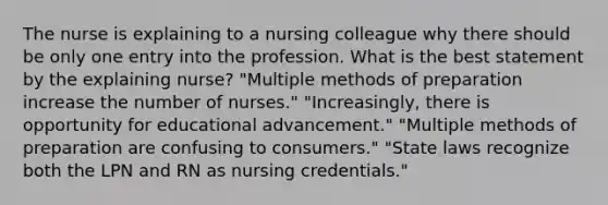 The nurse is explaining to a nursing colleague why there should be only one entry into the profession. What is the best statement by the explaining nurse? "Multiple methods of preparation increase the number of nurses." "Increasingly, there is opportunity for educational advancement." "Multiple methods of preparation are confusing to consumers." "State laws recognize both the LPN and RN as nursing credentials."