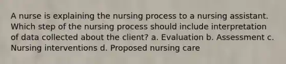 A nurse is explaining the nursing process to a nursing assistant. Which step of the nursing process should include interpretation of data collected about the client? a. Evaluation b. Assessment c. Nursing interventions d. Proposed nursing care