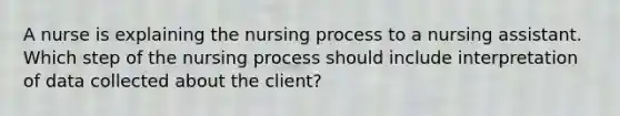 A nurse is explaining the nursing process to a nursing assistant. Which step of the nursing process should include interpretation of data collected about the client?