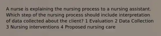 A nurse is explaining the nursing process to a nursing assistant. Which step of the nursing process should include interpretation of data collected about the client? 1 Evaluation 2 Data Collection 3 Nursing interventions 4 Proposed nursing care