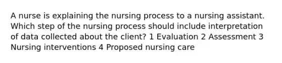 A nurse is explaining the nursing process to a nursing assistant. Which step of the nursing process should include interpretation of data collected about the client? 1 Evaluation 2 Assessment 3 Nursing interventions 4 Proposed nursing care