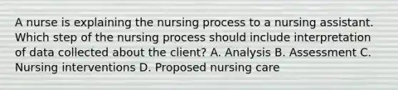 A nurse is explaining the nursing process to a nursing assistant. Which step of the nursing process should include interpretation of data collected about the client? A. Analysis B. Assessment C. Nursing interventions D. Proposed nursing care