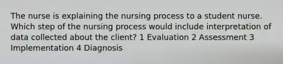 The nurse is explaining the nursing process to a student nurse. Which step of the nursing process would include interpretation of data collected about the client? 1 Evaluation 2 Assessment 3 Implementation 4 Diagnosis