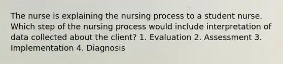 The nurse is explaining the nursing process to a student nurse. Which step of the nursing process would include interpretation of data collected about the client? 1. Evaluation 2. Assessment 3. Implementation 4. Diagnosis