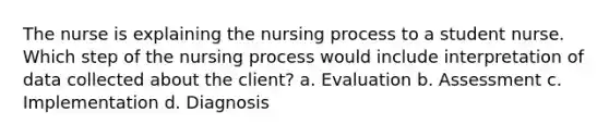 The nurse is explaining the nursing process to a student nurse. Which step of the nursing process would include interpretation of data collected about the client? a. Evaluation b. Assessment c. Implementation d. Diagnosis