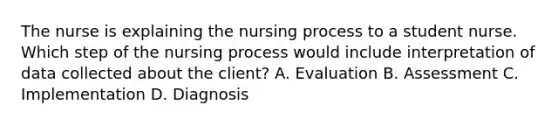 The nurse is explaining the nursing process to a student nurse. Which step of the nursing process would include interpretation of data collected about the client? A. Evaluation B. Assessment C. Implementation D. Diagnosis