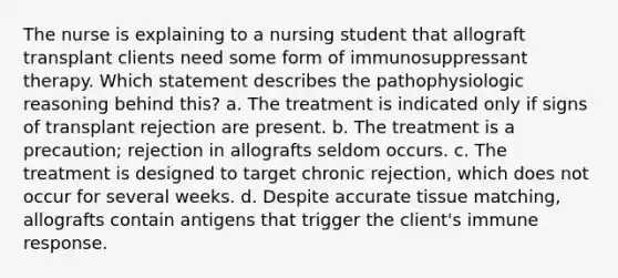 The nurse is explaining to a nursing student that allograft transplant clients need some form of immunosuppressant therapy. Which statement describes the pathophysiologic reasoning behind this? a. The treatment is indicated only if signs of transplant rejection are present. b. The treatment is a precaution; rejection in allografts seldom occurs. c. The treatment is designed to target chronic rejection, which does not occur for several weeks. d. Despite accurate tissue matching, allografts contain antigens that trigger the client's immune response.