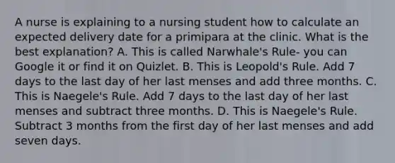 A nurse is explaining to a nursing student how to calculate an expected delivery date for a primipara at the clinic. What is the best explanation? A. This is called Narwhale's Rule- you can Google it or find it on Quizlet. B. This is Leopold's Rule. Add 7 days to the last day of her last menses and add three months. C. This is Naegele's Rule. Add 7 days to the last day of her last menses and subtract three months. D. This is Naegele's Rule. Subtract 3 months from the first day of her last menses and add seven days.