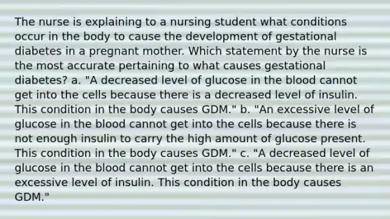 The nurse is explaining to a nursing student what conditions occur in the body to cause the development of gestational diabetes in a pregnant mother. Which statement by the nurse is the most accurate pertaining to what causes gestational diabetes? a. "A decreased level of glucose in <a href='https://www.questionai.com/knowledge/k7oXMfj7lk-the-blood' class='anchor-knowledge'>the blood</a> cannot get into the cells because there is a decreased level of insulin. This condition in the body causes GDM." b. "An excessive level of glucose in the blood cannot get into the cells because there is not enough insulin to carry the high amount of glucose present. This condition in the body causes GDM." c. "A decreased level of glucose in the blood cannot get into the cells because there is an excessive level of insulin. This condition in the body causes GDM."