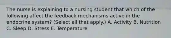 The nurse is explaining to a nursing student that which of the following affect the feedback mechanisms active in the endocrine system? (Select all that apply.) A. Activity B. Nutrition C. Sleep D. Stress E. Temperature