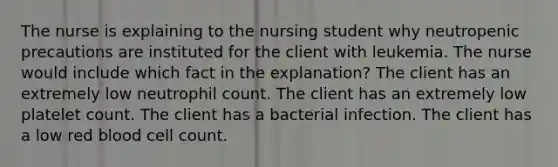 The nurse is explaining to the nursing student why neutropenic precautions are instituted for the client with leukemia. The nurse would include which fact in the explanation? The client has an extremely low neutrophil count. The client has an extremely low platelet count. The client has a bacterial infection. The client has a low red blood cell count.