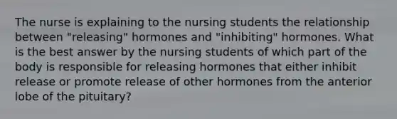 The nurse is explaining to the nursing students the relationship between "releasing" hormones and "inhibiting" hormones. What is the best answer by the nursing students of which part of the body is responsible for releasing hormones that either inhibit release or promote release of other hormones from the anterior lobe of the pituitary?