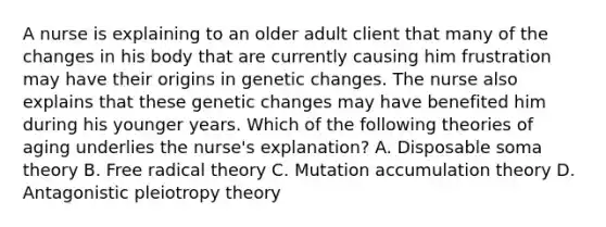 A nurse is explaining to an older adult client that many of the changes in his body that are currently causing him frustration may have their origins in genetic changes. The nurse also explains that these genetic changes may have benefited him during his younger years. Which of the following theories of aging underlies the nurse's explanation? A. Disposable soma theory B. Free radical theory C. Mutation accumulation theory D. Antagonistic pleiotropy theory