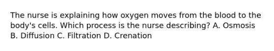 The nurse is explaining how oxygen moves from the blood to the body's cells. Which process is the nurse describing? A. Osmosis B. Diffusion C. Filtration D. Crenation