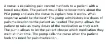 A nurse is explaining pain control methods to a patient with a bowel resection. The patient would like to know more about the PCA pump and asks the nurse to explain how it works. What response would be the best? The pump administers low doses of pain medication to the patient as needed The pump allows the patient to take as many doses of the medication as they want The pump allows to let the patient choose which medication they want at that time. The pump calls the nurse when the patient feels the need for pain medication.