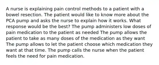 A nurse is explaining pain control methods to a patient with a bowel resection. The patient would like to know more about the PCA pump and asks the nurse to explain how it works. What response would be the best? The pump administers low doses of pain medication to the patient as needed The pump allows the patient to take as many doses of the medication as they want The pump allows to let the patient choose which medication they want at that time. The pump calls the nurse when the patient feels the need for pain medication.