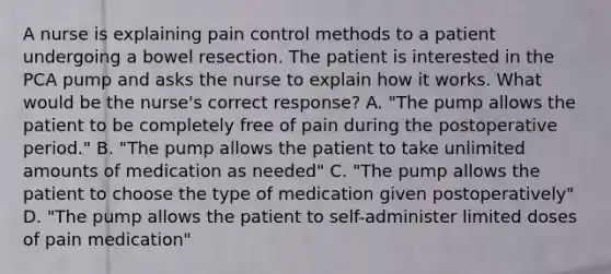 A nurse is explaining pain control methods to a patient undergoing a bowel resection. The patient is interested in the PCA pump and asks the nurse to explain how it works. What would be the nurse's correct response? A. "The pump allows the patient to be completely free of pain during the postoperative period." B. "The pump allows the patient to take unlimited amounts of medication as needed" C. "The pump allows the patient to choose the type of medication given postoperatively" D. "The pump allows the patient to self-administer limited doses of pain medication"