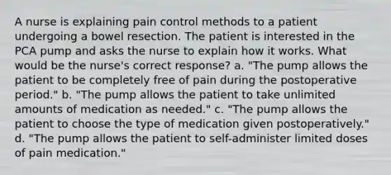 A nurse is explaining pain control methods to a patient undergoing a bowel resection. The patient is interested in the PCA pump and asks the nurse to explain how it works. What would be the nurse's correct response? a. "The pump allows the patient to be completely free of pain during the postoperative period." b. "The pump allows the patient to take unlimited amounts of medication as needed." c. "The pump allows the patient to choose the type of medication given postoperatively." d. "The pump allows the patient to self-administer limited doses of pain medication."