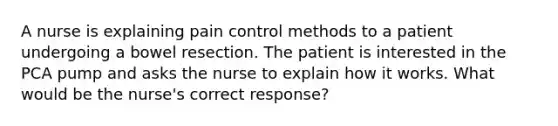 A nurse is explaining pain control methods to a patient undergoing a bowel resection. The patient is interested in the PCA pump and asks the nurse to explain how it works. What would be the nurse's correct response?