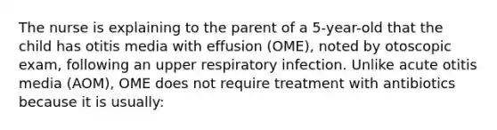 The nurse is explaining to the parent of a 5-year-old that the child has otitis media with effusion (OME), noted by otoscopic exam, following an upper respiratory infection. Unlike acute otitis media (AOM), OME does not require treatment with antibiotics because it is usually: