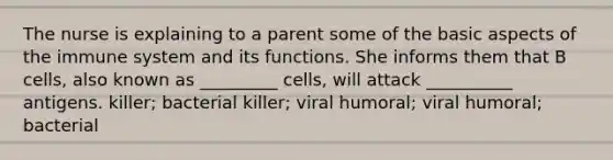 The nurse is explaining to a parent some of the basic aspects of the immune system and its functions. She informs them that B cells, also known as _________ cells, will attack __________ antigens. killer; bacterial killer; viral humoral; viral humoral; bacterial