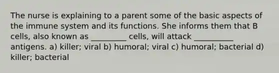 The nurse is explaining to a parent some of the basic aspects of the immune system and its functions. She informs them that B cells, also known as _________ cells, will attack __________ antigens. a) killer; viral b) humoral; viral c) humoral; bacterial d) killer; bacterial